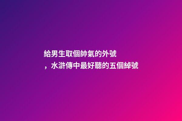 給男生取個帥氣的外號，水滸傳中最好聽的五個綽號